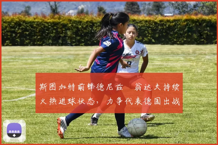 斯图加特前锋德尼兹・翁达夫持续火热进球状态,力争代表德国出战世界杯_对阵_比赛