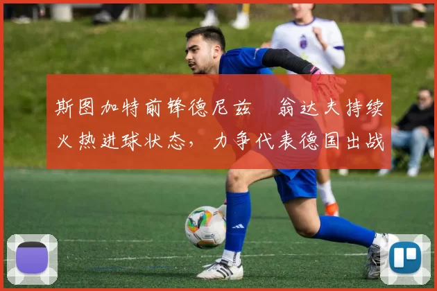 斯图加特前锋德尼兹・翁达夫持续火热进球状态，力争代表德国出战世界杯_对阵_比赛