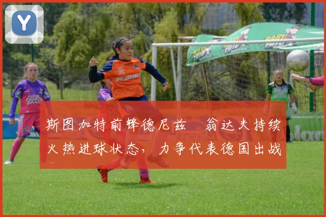 斯图加特前锋德尼兹・翁达夫持续火热进球状态,力争代表德国出战世界杯_对阵_比赛