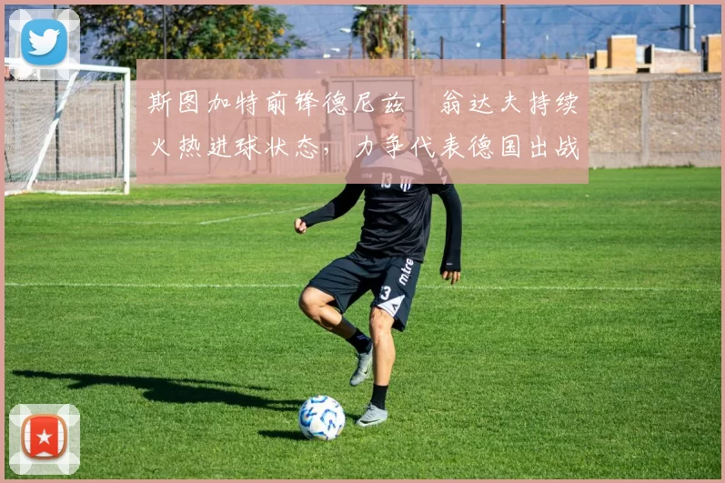 斯图加特前锋德尼兹・翁达夫持续火热进球状态，力争代表德国出战世界杯_对阵_比赛