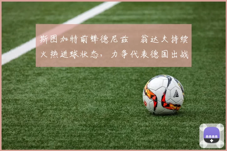 斯图加特前锋德尼兹・翁达夫持续火热进球状态,力争代表德国出战世界杯_对阵_比赛