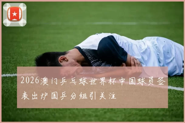 2026澳门乒乓球世界杯中国球员签表出炉国乒分组引关注