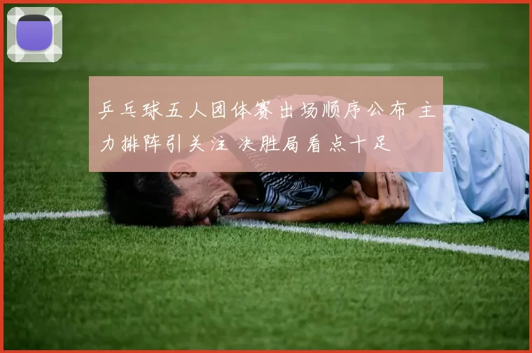 乒乓球五人团体赛出场顺序公布 主力排阵引关注 决胜局看点十足