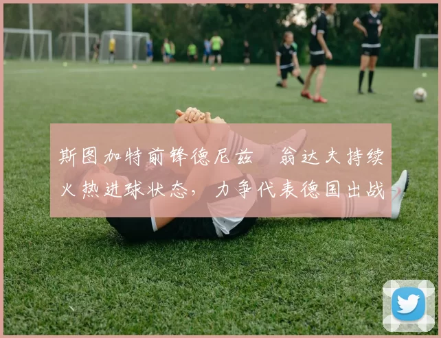 斯图加特前锋德尼兹・翁达夫持续火热进球状态，力争代表德国出战世界杯_对阵_比赛