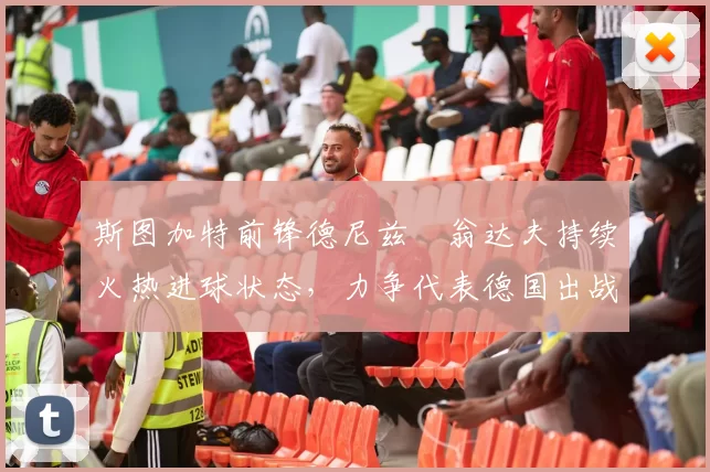 斯图加特前锋德尼兹・翁达夫持续火热进球状态,力争代表德国出战世界杯_对阵_比赛