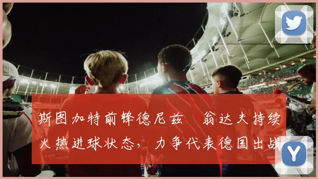 斯图加特前锋德尼兹・翁达夫持续火热进球状态,力争代表德国出战世界杯_对阵_比赛