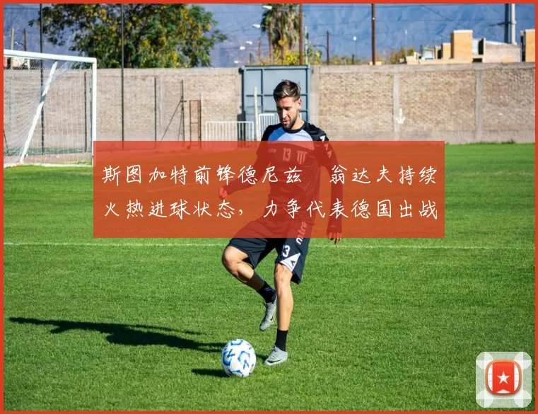 斯图加特前锋德尼兹・翁达夫持续火热进球状态,力争代表德国出战世界杯_对阵_比赛