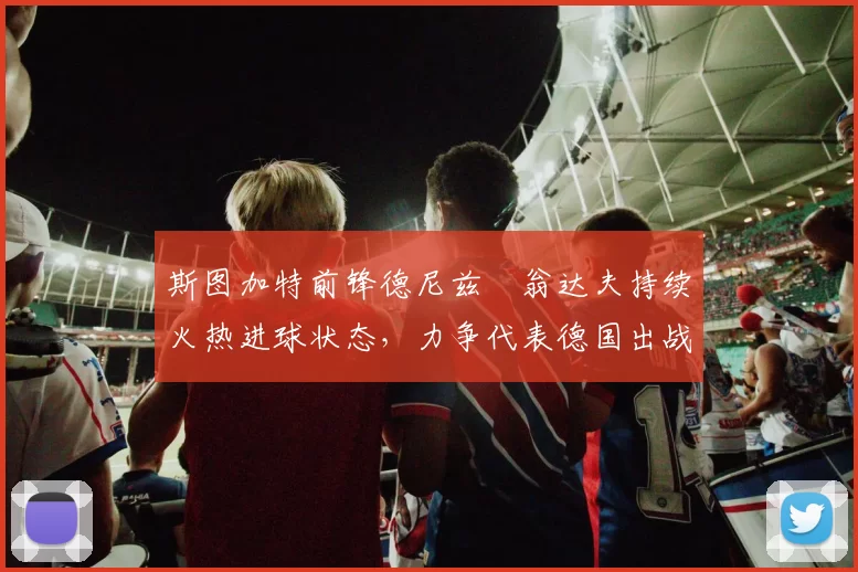 斯图加特前锋德尼兹・翁达夫持续火热进球状态，力争代表德国出战世界杯_对阵_比赛