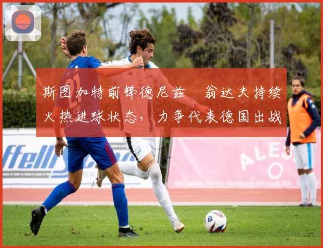 斯图加特前锋德尼兹・翁达夫持续火热进球状态，力争代表德国出战世界杯_对阵_比赛