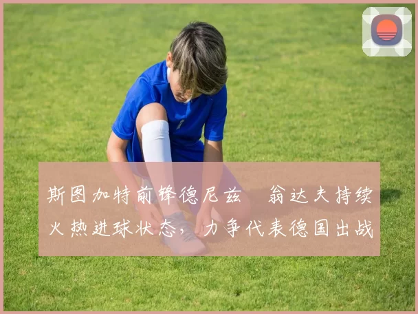 斯图加特前锋德尼兹・翁达夫持续火热进球状态，力争代表德国出战世界杯_对阵_比赛