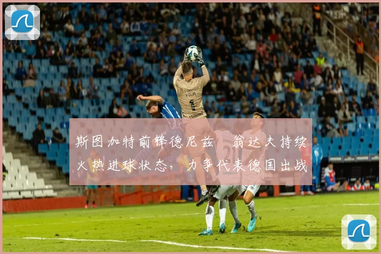 斯图加特前锋德尼兹・翁达夫持续火热进球状态，力争代表德国出战世界杯_对阵_比赛