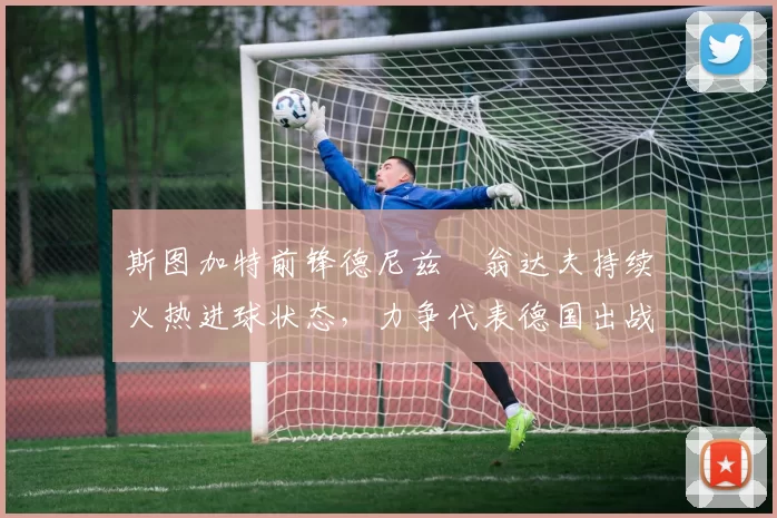 斯图加特前锋德尼兹・翁达夫持续火热进球状态，力争代表德国出战世界杯_对阵_比赛