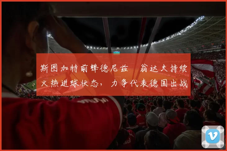 斯图加特前锋德尼兹・翁达夫持续火热进球状态，力争代表德国出战世界杯_对阵_比赛