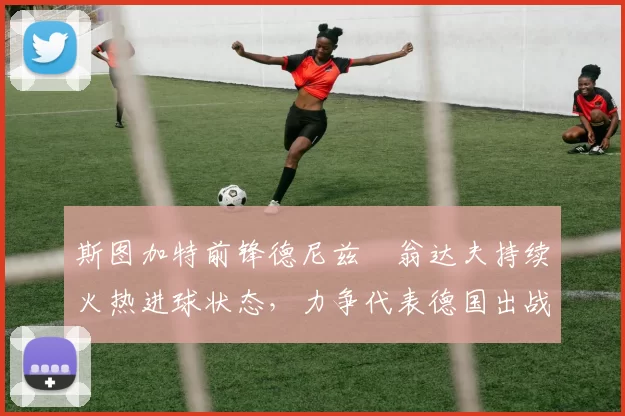 斯图加特前锋德尼兹・翁达夫持续火热进球状态，力争代表德国出战世界杯_对阵_比赛