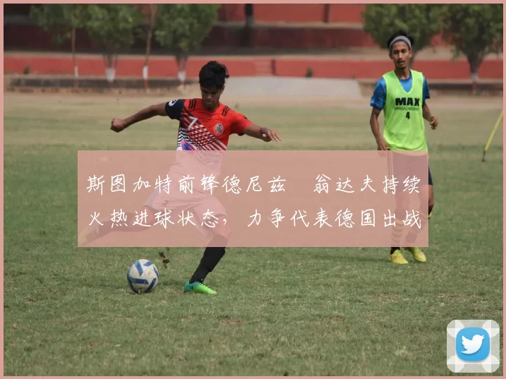 斯图加特前锋德尼兹・翁达夫持续火热进球状态,力争代表德国出战世界杯_对阵_比赛