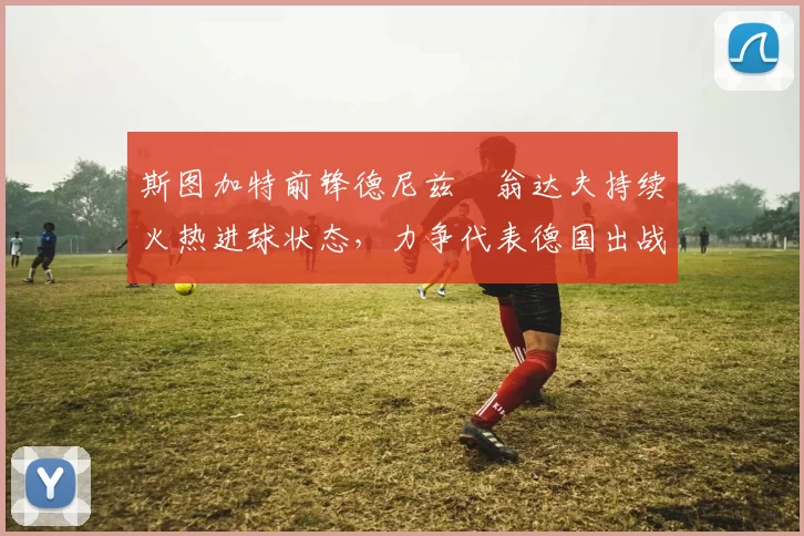 斯图加特前锋德尼兹・翁达夫持续火热进球状态，力争代表德国出战世界杯_对阵_比赛