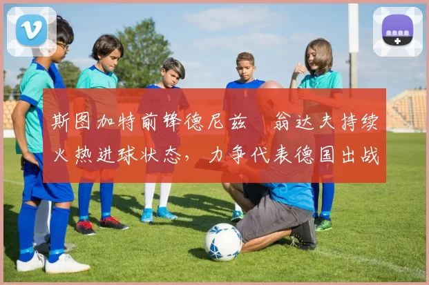 斯图加特前锋德尼兹・翁达夫持续火热进球状态，力争代表德国出战世界杯_对阵_比赛