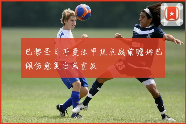 巴黎圣日耳曼法甲焦点战前瞻姆巴佩伤愈复出或首发