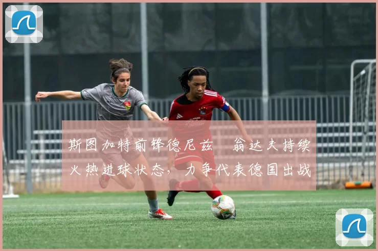 斯图加特前锋德尼兹・翁达夫持续火热进球状态，力争代表德国出战世界杯_对阵_比赛