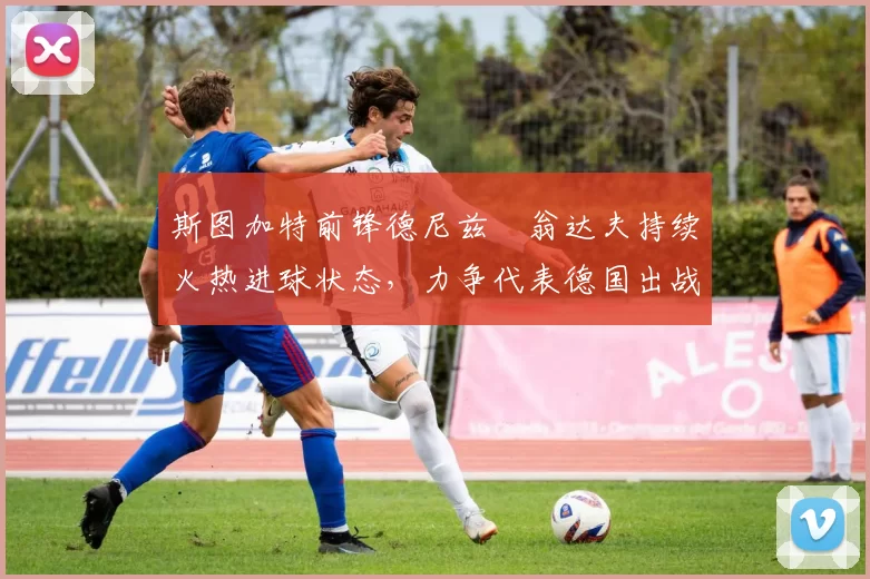 斯图加特前锋德尼兹・翁达夫持续火热进球状态，力争代表德国出战世界杯_对阵_比赛