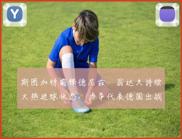 斯图加特前锋德尼兹・翁达夫持续火热进球状态，力争代表德国出战世界杯_对阵_比赛