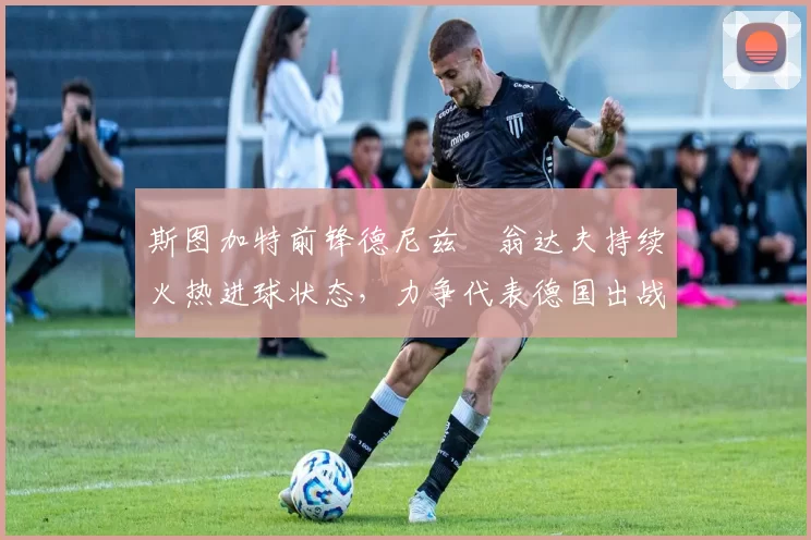 斯图加特前锋德尼兹・翁达夫持续火热进球状态，力争代表德国出战世界杯_对阵_比赛