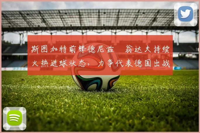 斯图加特前锋德尼兹・翁达夫持续火热进球状态，力争代表德国出战世界杯_对阵_比赛