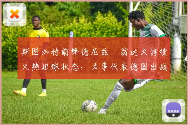 斯图加特前锋德尼兹・翁达夫持续火热进球状态,力争代表德国出战世界杯_对阵_比赛