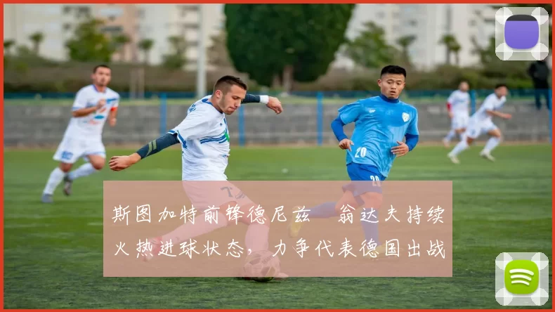 斯图加特前锋德尼兹・翁达夫持续火热进球状态，力争代表德国出战世界杯_对阵_比赛