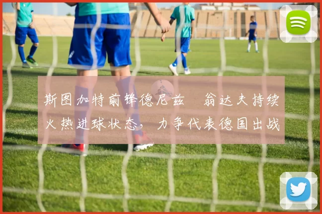 斯图加特前锋德尼兹・翁达夫持续火热进球状态，力争代表德国出战世界杯_对阵_比赛