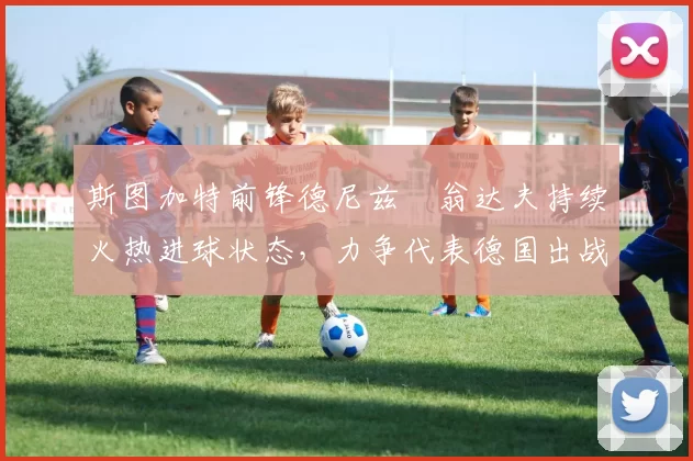 斯图加特前锋德尼兹・翁达夫持续火热进球状态，力争代表德国出战世界杯_对阵_比赛