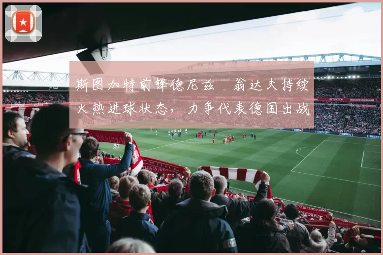 斯图加特前锋德尼兹・翁达夫持续火热进球状态,力争代表德国出战世界杯_对阵_比赛