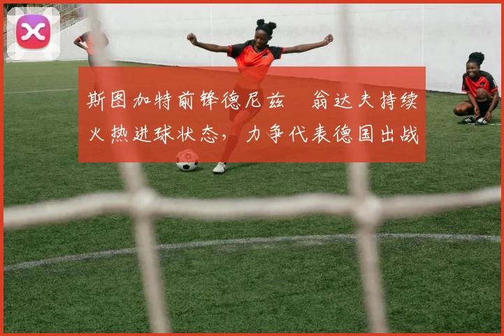 斯图加特前锋德尼兹・翁达夫持续火热进球状态，力争代表德国出战世界杯_对阵_比赛