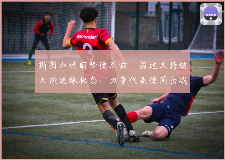 斯图加特前锋德尼兹・翁达夫持续火热进球状态,力争代表德国出战世界杯_对阵_比赛
