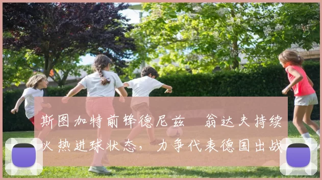 斯图加特前锋德尼兹・翁达夫持续火热进球状态，力争代表德国出战世界杯_对阵_比赛