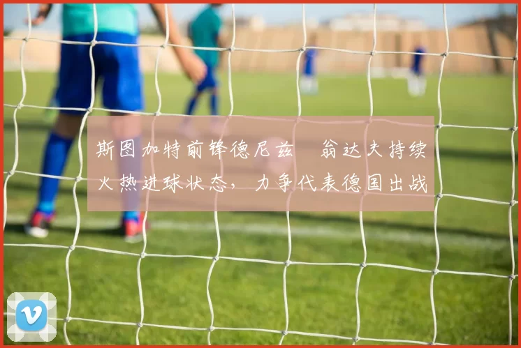 斯图加特前锋德尼兹・翁达夫持续火热进球状态，力争代表德国出战世界杯_对阵_比赛