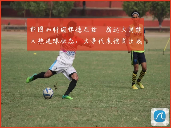斯图加特前锋德尼兹・翁达夫持续火热进球状态，力争代表德国出战世界杯_对阵_比赛