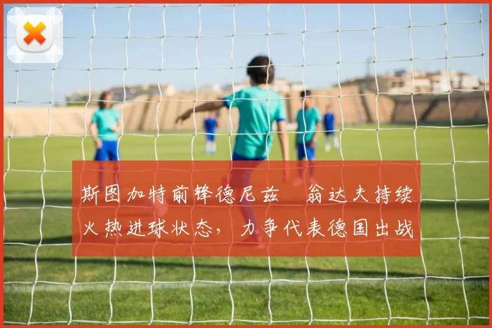 斯图加特前锋德尼兹・翁达夫持续火热进球状态，力争代表德国出战世界杯_对阵_比赛