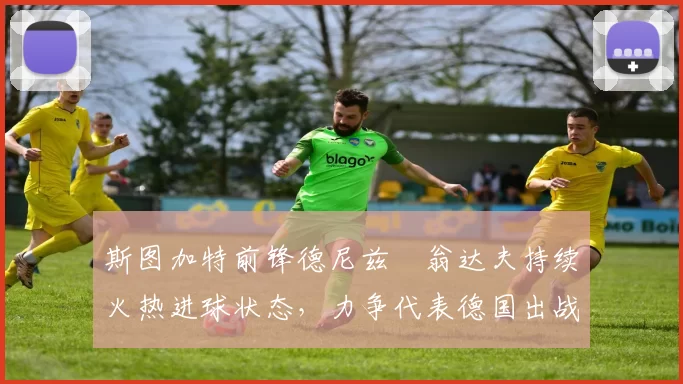斯图加特前锋德尼兹・翁达夫持续火热进球状态，力争代表德国出战世界杯_对阵_比赛