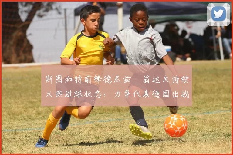 斯图加特前锋德尼兹・翁达夫持续火热进球状态，力争代表德国出战世界杯_对阵_比赛