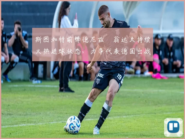 斯图加特前锋德尼兹・翁达夫持续火热进球状态，力争代表德国出战世界杯_对阵_比赛