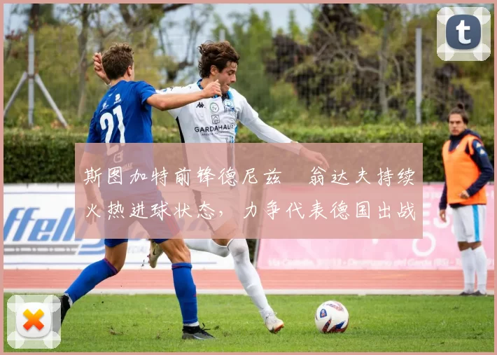 斯图加特前锋德尼兹・翁达夫持续火热进球状态，力争代表德国出战世界杯_对阵_比赛