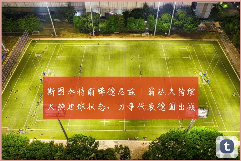 斯图加特前锋德尼兹・翁达夫持续火热进球状态，力争代表德国出战世界杯_对阵_比赛
