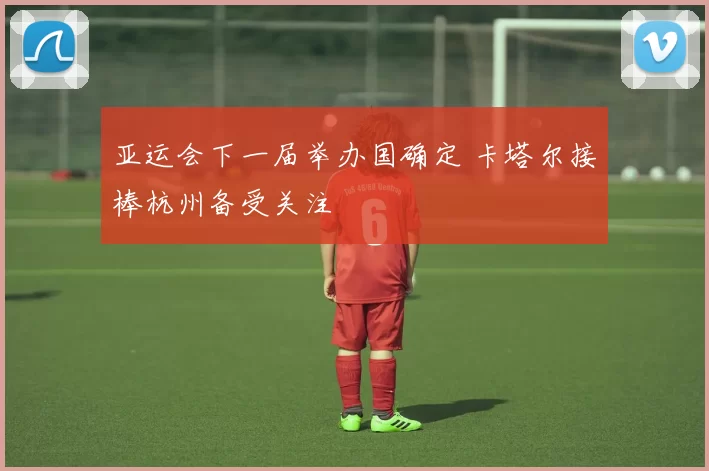 亚运会下一届举办国确定 卡塔尔接棒杭州备受关注