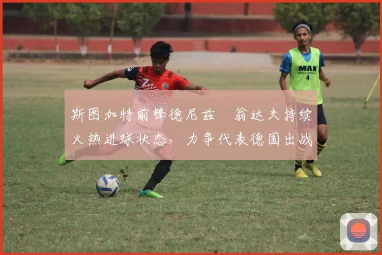 斯图加特前锋德尼兹・翁达夫持续火热进球状态，力争代表德国出战世界杯_对阵_比赛