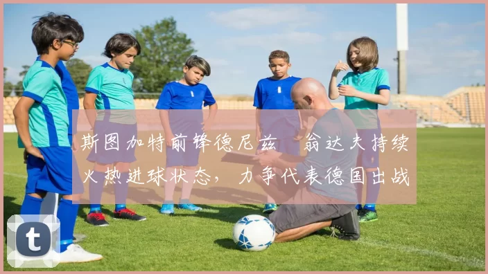 斯图加特前锋德尼兹・翁达夫持续火热进球状态,力争代表德国出战世界杯_对阵_比赛