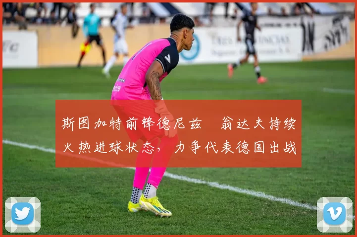 斯图加特前锋德尼兹・翁达夫持续火热进球状态，力争代表德国出战世界杯_对阵_比赛