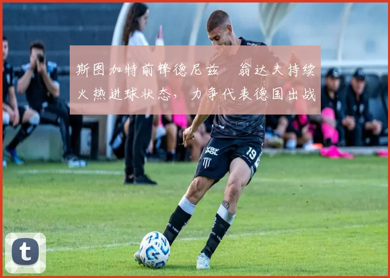 斯图加特前锋德尼兹・翁达夫持续火热进球状态，力争代表德国出战世界杯_对阵_比赛