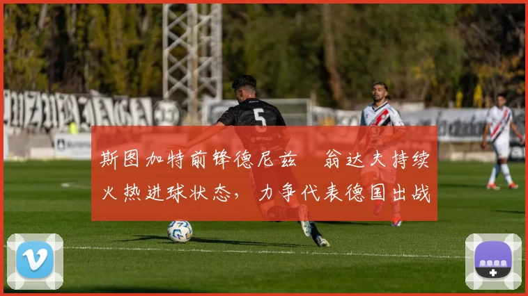 斯图加特前锋德尼兹・翁达夫持续火热进球状态,力争代表德国出战世界杯_对阵_比赛