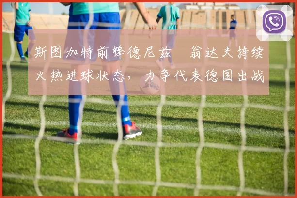 斯图加特前锋德尼兹・翁达夫持续火热进球状态，力争代表德国出战世界杯_对阵_比赛